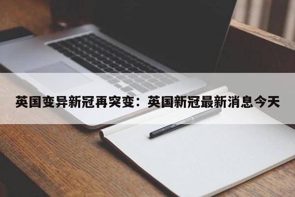 英国变异新冠再突变：英国新冠最新消息今天