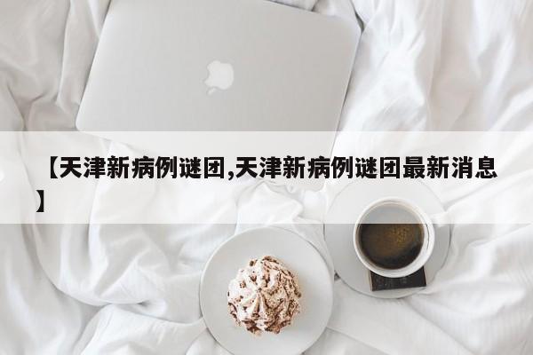 【天津新病例谜团,天津新病例谜团最新消息】
