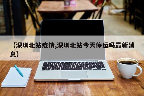 【深圳北站疫情,深圳北站今天停运吗最新消息】