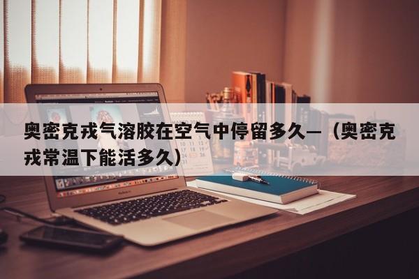 奥密克戎气溶胶在空气中停留多久—（奥密克戎常温下能活多久）