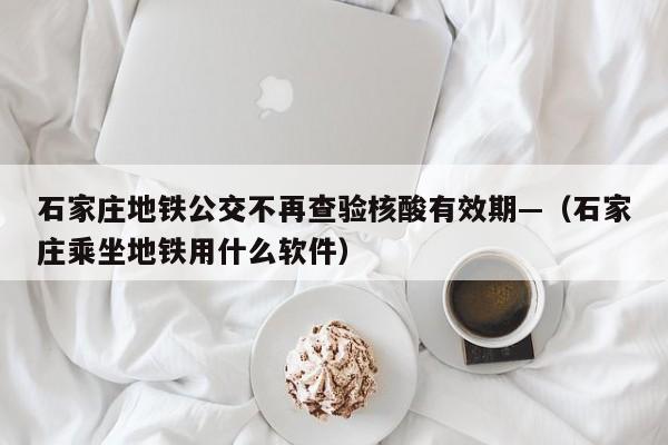 石家庄地铁公交不再查验核酸有效期—（石家庄乘坐地铁用什么软件）