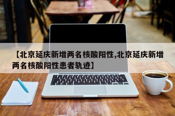 【北京延庆新增两名核酸阳性,北京延庆新增两名核酸阳性患者轨迹】