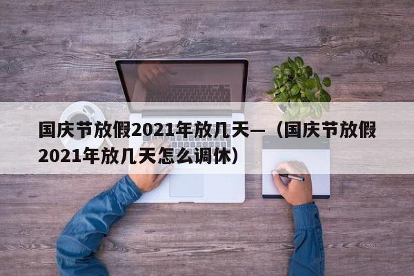国庆节放假2021年放几天—（国庆节放假2021年放几天怎么调休）