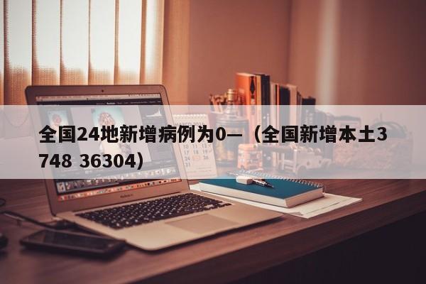 全国24地新增病例为0—（全国新增本土3748 36304）