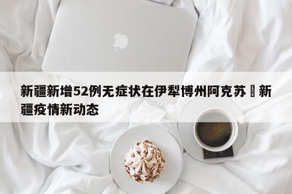 新疆新增52例无症状在伊犁博州阿克苏›新疆疫情新动态