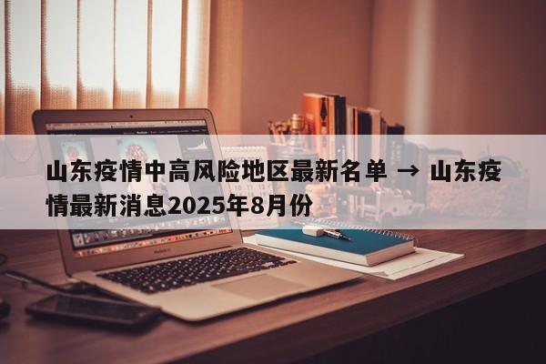 山东疫情中高风险地区最新名单 → 山东疫情最新消息2025年8月份