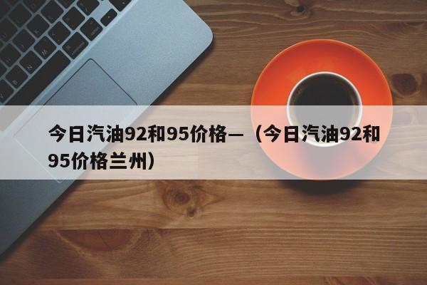 今日汽油92和95价格—（今日汽油92和95价格兰州）
