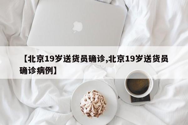 【北京19岁送货员确诊,北京19岁送货员确诊病例】