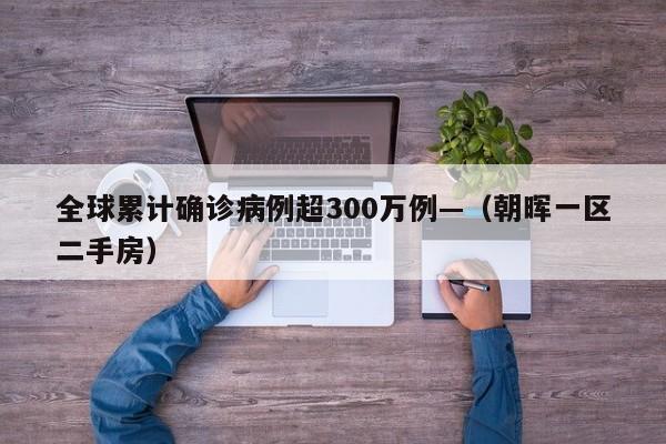 全球累计确诊病例超300万例—（朝晖一区二手房）