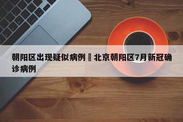 朝阳区出现疑似病例›北京朝阳区7月新冠确诊病例