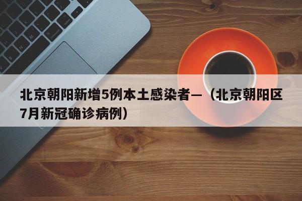 北京朝阳新增5例本土感染者—（北京朝阳区7月新冠确诊病例）