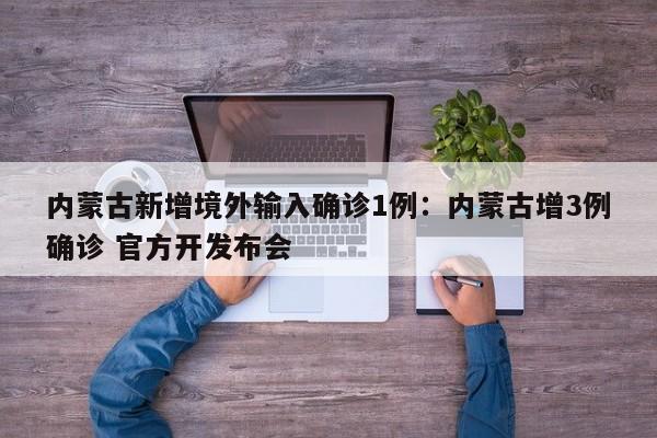内蒙古新增境外输入确诊1例：内蒙古增3例确诊 官方开发布会