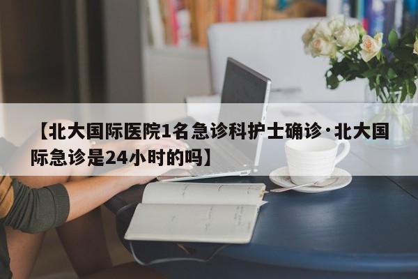 【北大国际医院1名急诊科护士确诊·北大国际急诊是24小时的吗】