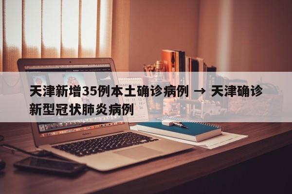 天津新增35例本土确诊病例 → 天津确诊新型冠状肺炎病例