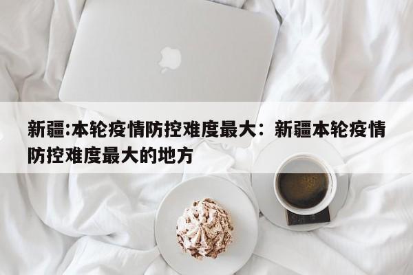 新疆:本轮疫情防控难度最大：新疆本轮疫情防控难度最大的地方