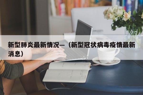 新型肺炎最新情况—（新型冠状病毒疫情最新消息）