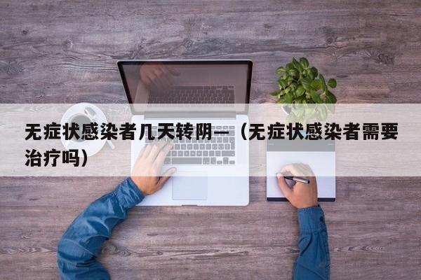 无症状感染者几天转阴—（无症状感染者需要治疗吗）