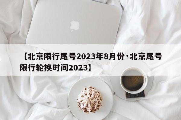 【北京限行尾号2023年8月份·北京尾号限行轮换时间2023】