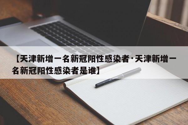 【天津新增一名新冠阳性感染者·天津新增一名新冠阳性感染者是谁】