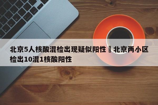 北京5人核酸混检出现疑似阳性›北京两小区检出10混1核酸阳性