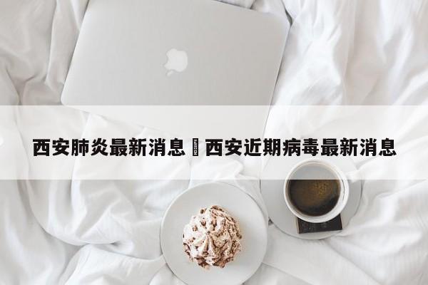西安肺炎最新消息›西安近期病毒最新消息