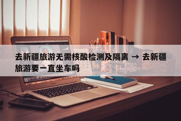 去新疆旅游无需核酸检测及隔离 → 去新疆旅游要一直坐车吗