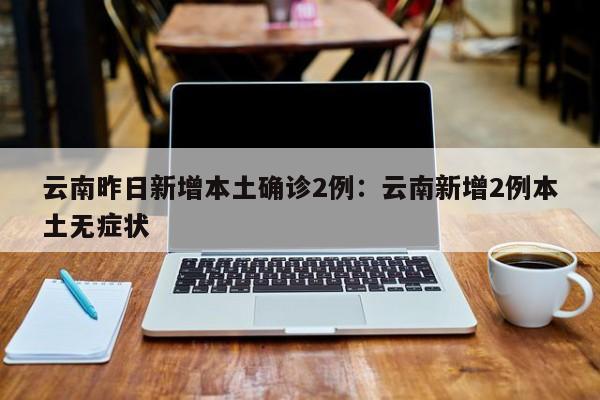 云南昨日新增本土确诊2例：云南新增2例本土无症状