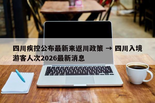 四川疾控公布最新来返川政策 → 四川入境游客人次2026最新消息
