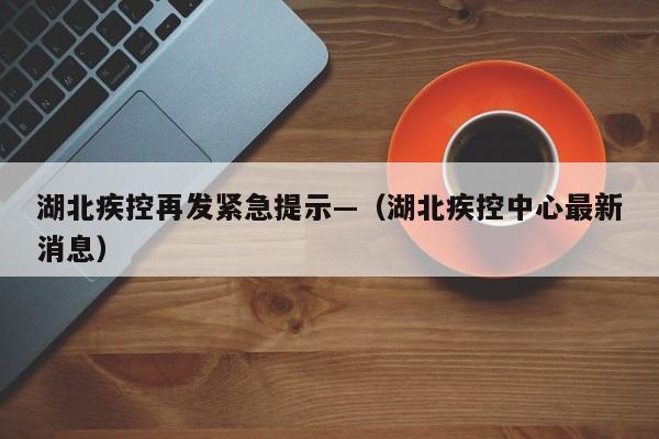 湖北疾控再发紧急提示—（湖北疾控中心最新消息）