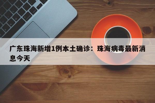 广东珠海新增1例本土确诊：珠海病毒最新消息今天