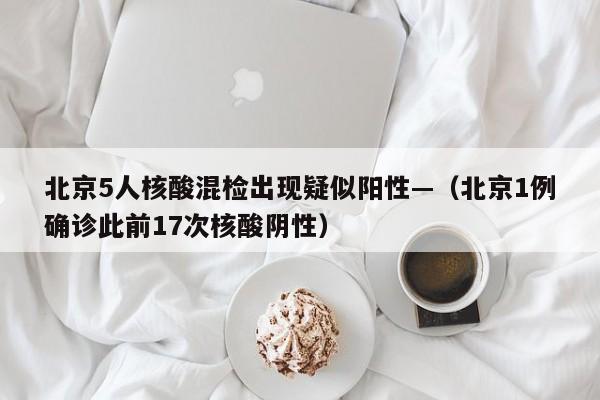 北京5人核酸混检出现疑似阳性—（北京1例确诊此前17次核酸阴性）