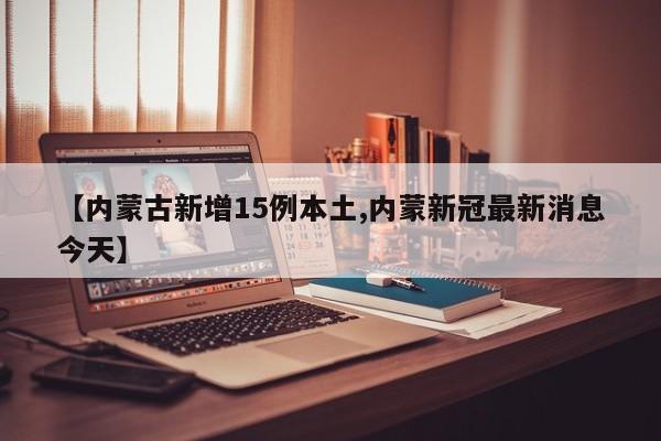 【内蒙古新增15例本土,内蒙新冠最新消息今天】