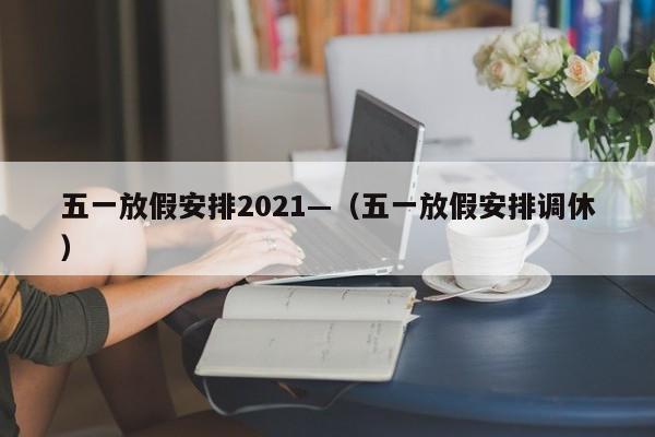 五一放假安排2021—（五一放假安排调休）