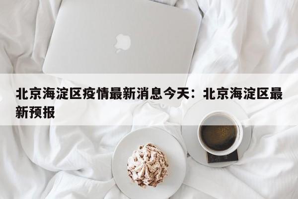 北京海淀区疫情最新消息今天：北京海淀区最新预报