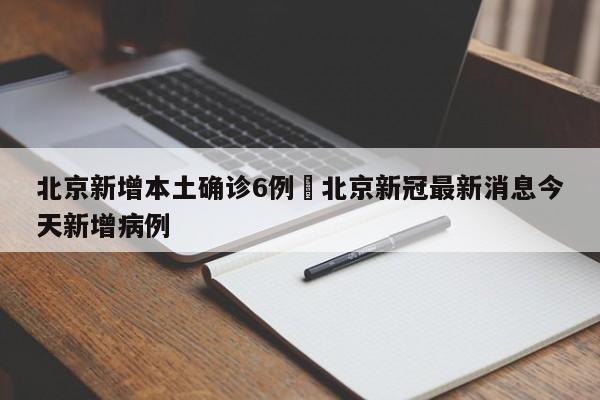 北京新增本土确诊6例›北京新冠最新消息今天新增病例