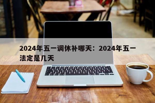 2024年五一调休补哪天：2024年五一法定是几天