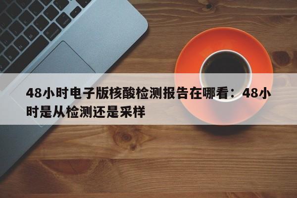 48小时电子版核酸检测报告在哪看：48小时是从检测还是采样