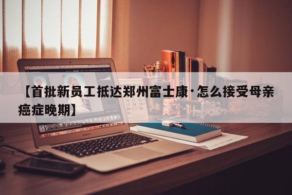 【首批新员工抵达郑州富士康·怎么接受母亲癌症晚期】