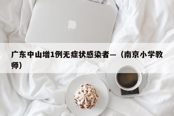 广东中山增1例无症状感染者—（南京小学教师）
