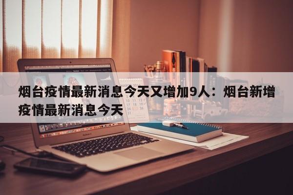 烟台疫情最新消息今天又增加9人:烟台新增疫情最新消息今天