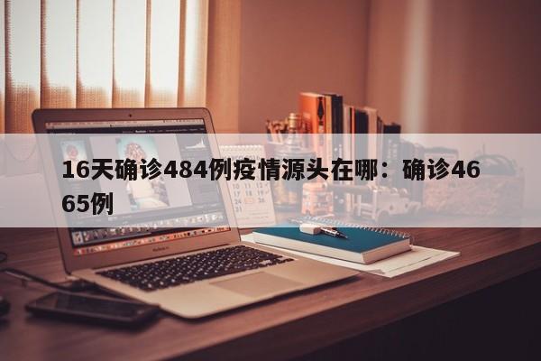 16天确诊484例疫情源头在哪：确诊4665例