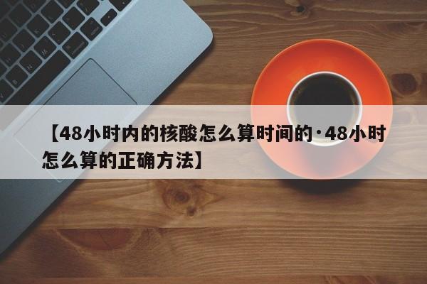 【48小时内的核酸怎么算时间的·48小时怎么算的正确方法】