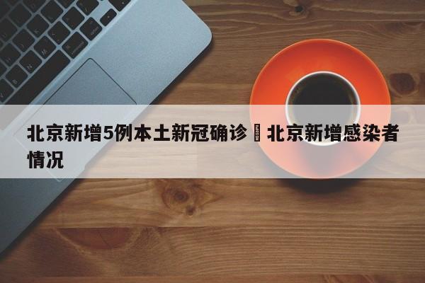 北京新增5例本土新冠确诊›北京新增感染者情况