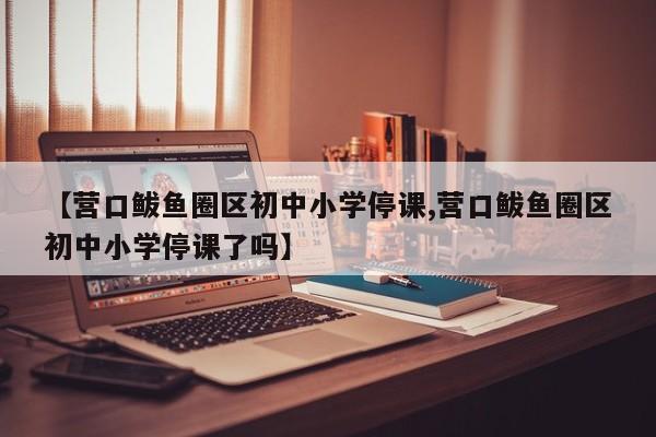 【营口鲅鱼圈区初中小学停课,营口鲅鱼圈区初中小学停课了吗】