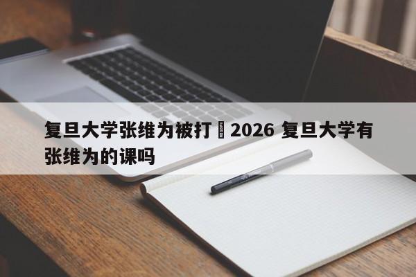 复旦大学张维为被打›2026 复旦大学有张维为的课吗