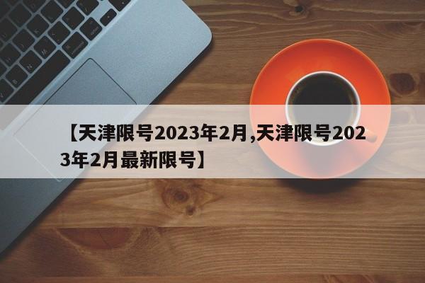 【天津限号2023年2月,天津限号2023年2月最新限号】