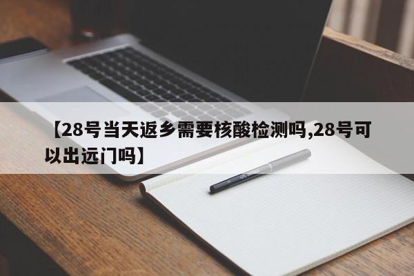 【28号当天返乡需要核酸检测吗,28号可以出远门吗】
