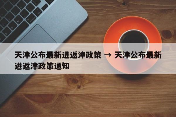 天津公布最新进返津政策 → 天津公布最新进返津政策通知