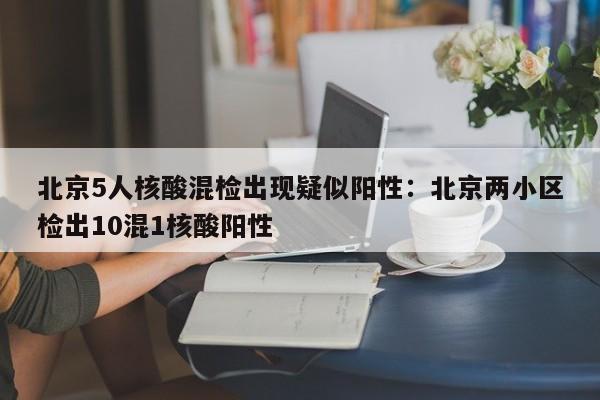 北京5人核酸混检出现疑似阳性：北京两小区检出10混1核酸阳性