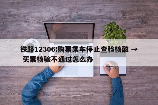 铁路12306:购票乘车停止查验核酸 → 买票核验不通过怎么办